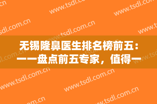 无锡隆鼻医生排名榜前五：一一盘点前五专家，值得一看！(无锡隆鼻医院)