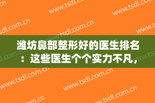 潍坊鼻部整形好的医生排名：这些医生个个实力不凡，点击速看！(济南鼻部整形哪个专家好)