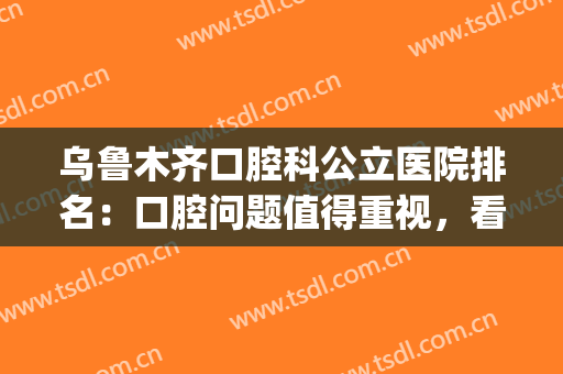 乌鲁木齐口腔科公立医院排名：口腔问题值得重视，看看这些医院吧！(乌鲁木齐口腔科最好的医院)