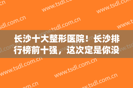 长沙十大整形医院！长沙排行榜前十强，这次定是你没看过的版本(长沙整形最好的医院)
