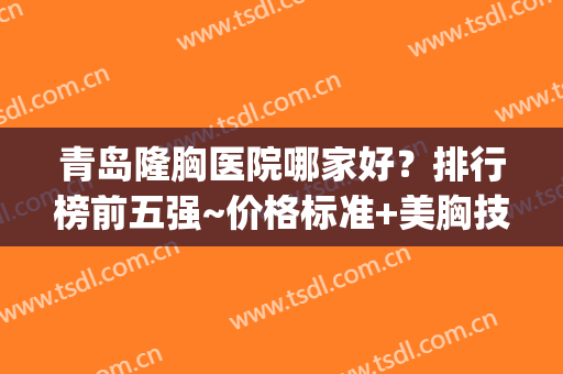 青岛隆胸医院哪家好？排行榜前五强~价格标准+美胸技术震撼(青岛最好的隆胸医院)