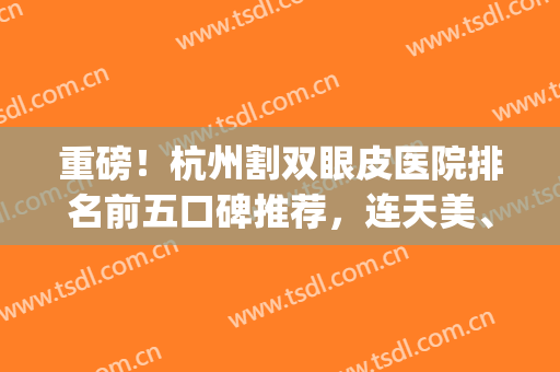 重磅！杭州割双眼皮医院排名前五口碑推荐，连天美、时光恭喜入围~(杭州割双眼皮比较好的医院)