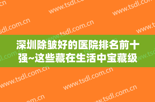 深圳除皱好的医院排名前十强~这些藏在生活中宝藏级机构,正规可靠(深圳排名美容医院)