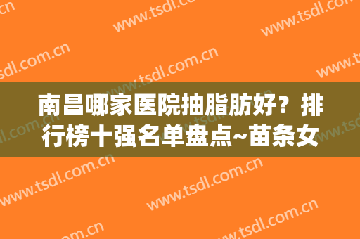 南昌哪家医院抽脂肪好？排行榜十强名单盘点~苗条女孩的必备神器!(南昌大腿吸脂哪里好)