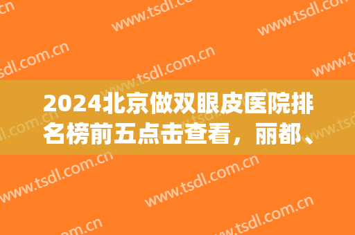 2024北京做双眼皮医院排名榜前五点击查看，丽都、圣嘉新又入围了(北京做双眼皮好的医院)