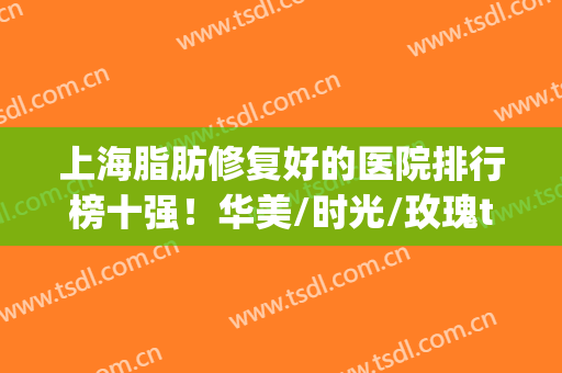 上海脂肪修复好的医院排行榜十强！华美/时光/玫瑰top3，引领技术革新(上海脂肪填充修复医院)
