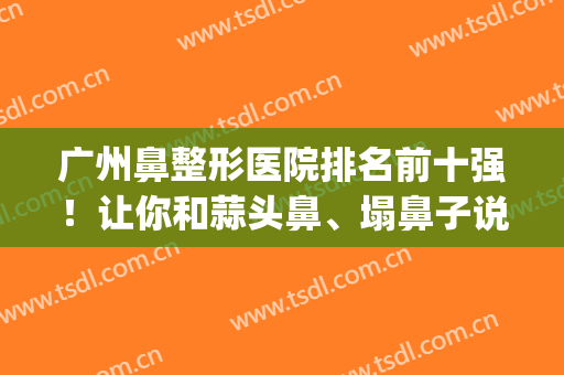 广州鼻整形医院排名前十强！让你和蒜头鼻、塌鼻子说拜拜~~~(广州鼻子整形最好的医院)