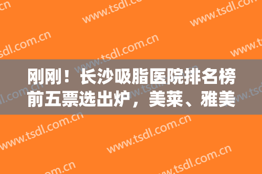 刚刚！长沙吸脂医院排名榜前五票选出炉，美莱、雅美入围_赶紧来看~(长沙哪家吸脂减肥医院比较好)