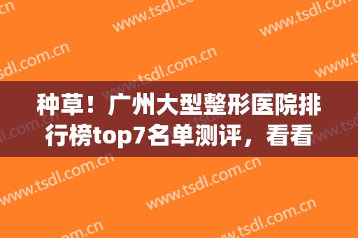 种草！广州大型整形医院排行榜top7名单测评，看看你选对了吗(广州排名前十的整形医院)