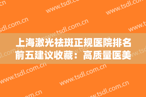 上海激光祛斑正规医院排名前五建议收藏：高质量医美清单一文汇总(激光祛斑上海哪家医院最好)