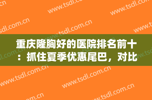 重庆隆胸好的医院排名前十：抓住夏季优惠尾巴，对比多家进行了解！(重庆隆胸哪家医院)