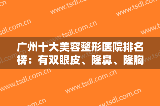 广州十大美容整形医院排名榜：有双眼皮、隆鼻、隆胸等机构可选！不吹不黑！