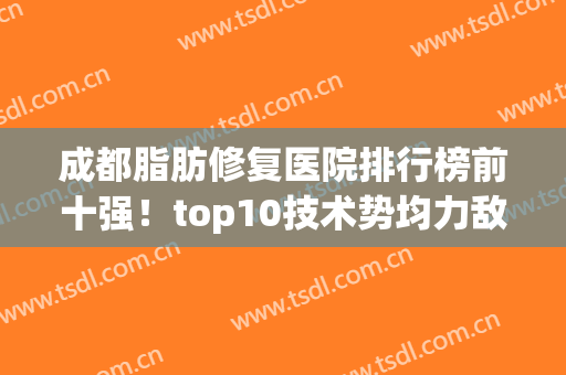 成都脂肪修复医院排行榜前十强！top10技术势均力敌~价格便宜到爆~(成都口碑好的脂肪填充医院)
