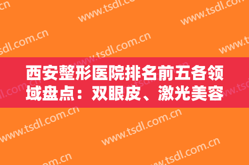 西安整形医院排名前五各领域盘点：双眼皮、激光美容、隆鼻等样样精通！