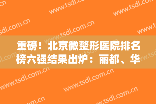 重磅！北京微整形医院排名榜六强结果出炉：丽都、华韩彰显惊人实力(北京出名的微整医院)