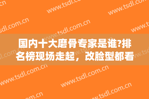 国内十大磨骨专家是谁?排名榜现场走起，改脸型都看看！(最出名的磨骨整形医师)