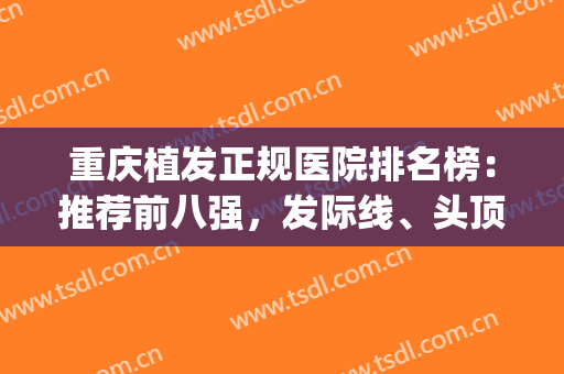 重庆植发正规医院排名榜：推荐前八强，发际线、头顶加密等不在话下！(植发重庆哪家医院好)
