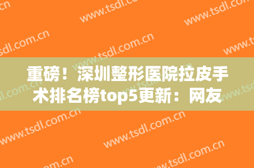 重磅！深圳整形医院拉皮手术排名榜top5更新：网友票选结果曝光！(深圳做拉皮手术的专家)
