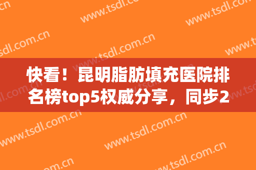 快看！昆明脂肪填充医院排名榜top5权威分享，同步2024面填价目表(昆明脂肪填充医生排名)