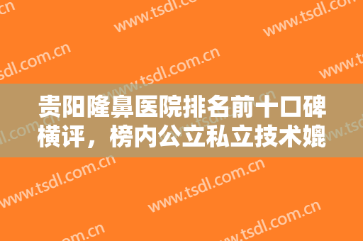 贵阳隆鼻医院排名前十口碑横评，榜内公立私立技术媲美，医美达人点评曝光