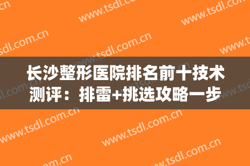 长沙整形医院排名前十技术测评：排雷+挑选攻略一步到位！(长沙排名第一的整形医院)