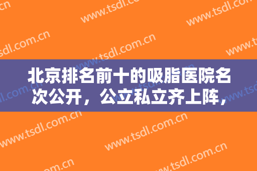 北京排名前十的吸脂医院名次公开，公立私立齐上阵，口碑风格差异明显