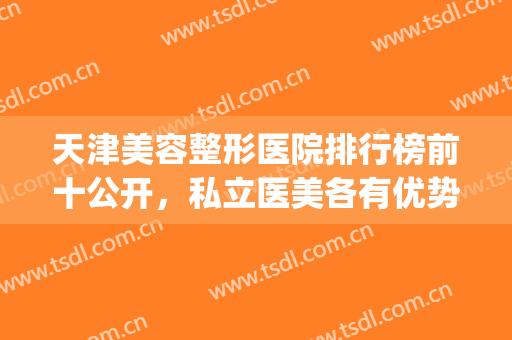 天津美容整形医院排行榜前十公开，私立医美各有优势，名医强院集结(天津前十名的整形医院)