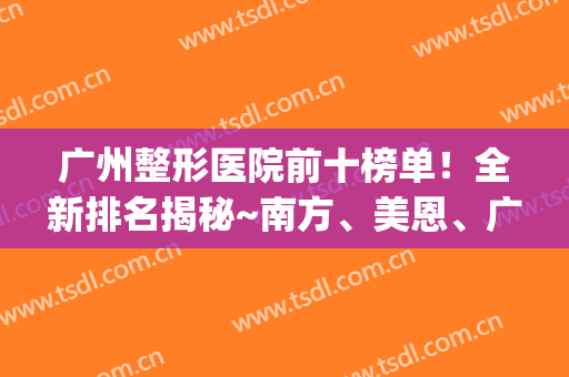 广州整形医院前十榜单！全新排名揭秘~南方、美恩、广大等知名度高(广州公立整形医院排名前十位)