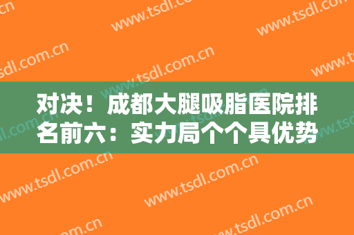 对决！成都大腿吸脂医院排名前六：实力局个个具优势，大腿塑形一起看！