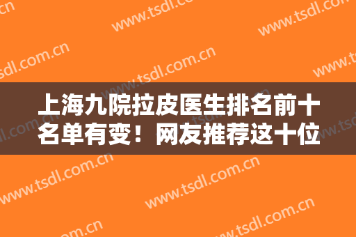 上海九院拉皮医生排名前十名单有变！网友推荐这十位！杨娴娴、李青峰口碑炸裂
