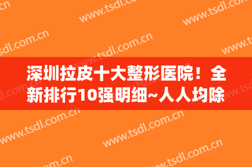 深圳拉皮十大整形医院！全新排行10强明细~人人均除皱界的扛把子(深圳哪家医院拉皮手术最好)