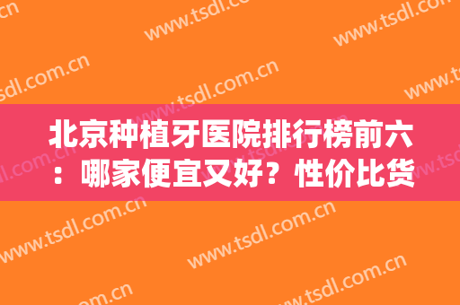 北京种植牙医院排行榜前六：哪家便宜又好？性价比货比三家出结果！(北京哪家医院种牙比较便宜)