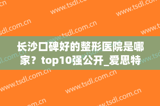 长沙口碑好的整形医院是哪家？top10强公开_爱思特、雅美稳稳上三强~(长沙整容医院排名长沙爱思特 美您)