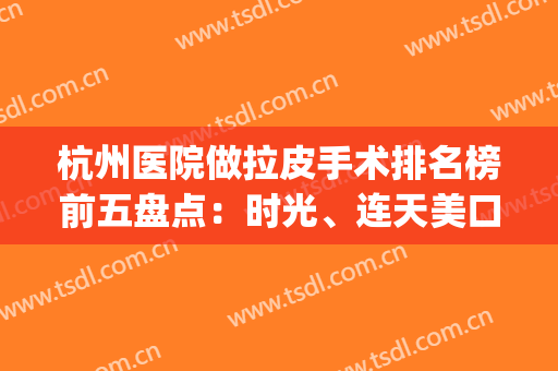 杭州医院做拉皮手术排名榜前五盘点：时光、连天美口碑技术爆棚~(杭州能做皮秒的三甲医院)