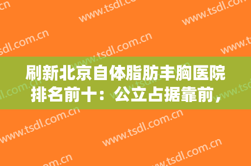 刷新北京自体脂肪丰胸医院排名前十：公立占据靠前，私立紧跟其后！(北京自体脂肪填充医生排名)
