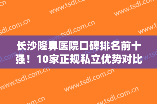 长沙隆鼻医院口碑排名前十强！10家正规私立优势对比，各有千秋！(长沙隆鼻医生推荐)
