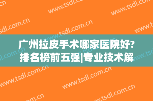 广州拉皮手术哪家医院好?排名榜前五强|专业技术解决各种高难度问题