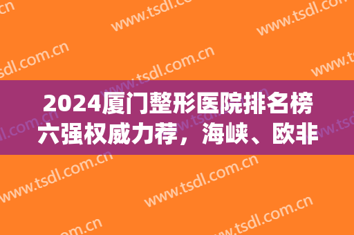 2024厦门整形医院排名榜六强权威力荐，海峡、欧非亲测口碑回顾！(厦门三甲整形医院排名)