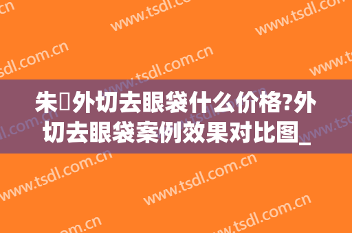 朱鴷外切去眼袋什么价格?外切去眼袋案例效果对比图_上海长征医院(外切去眼袋的手术)