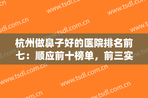 杭州做鼻子好的医院排名前七：顺应前十榜单，前三实力更替上线！(杭州哪家医院整鼻子比较好)