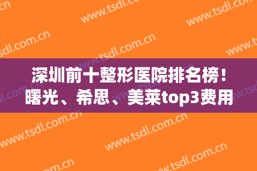 深圳前十整形医院排名榜！曙光、希思、美莱top3费用价格预览(深圳美容整形医院排名前十)