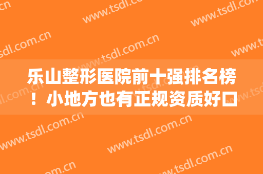 乐山整形医院前十强排名榜！小地方也有正规资质好口碑机构~(乐山微整形医疗有哪些)