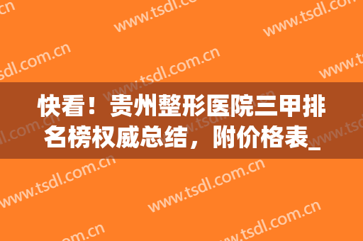 快看！贵州整形医院三甲排名榜权威总结，附价格表_来看看吧！(贵州整形医生排名)