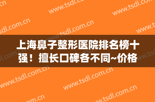 上海鼻子整形医院排名榜十强！擅长口碑各不同~价格表请查收(上海鼻子整形好的医院)