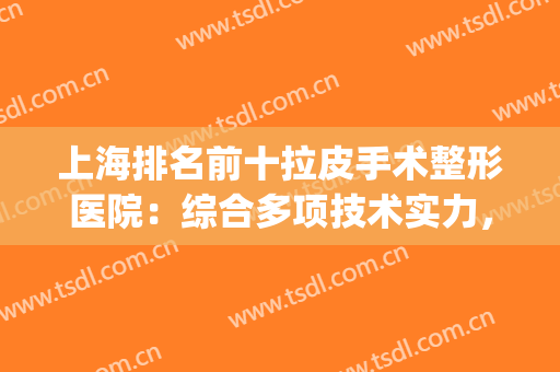上海排名前十拉皮手术整形医院：综合多项技术实力，年轻化有希望！(上海前3名整形医院)