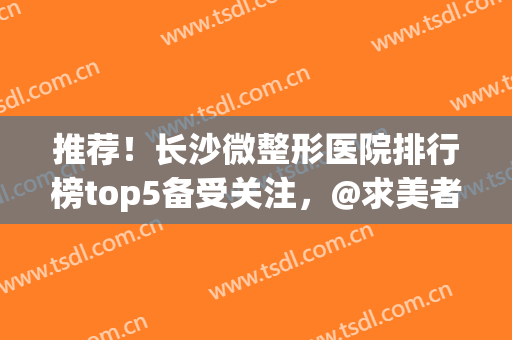 推荐！长沙微整形医院排行榜top5备受关注，@求美者，还不速速查收！(长沙最好的微整形医院)