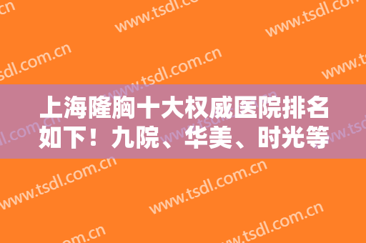 上海隆胸十大权威医院排名如下！九院、华美、时光等入选！专家案例心动！