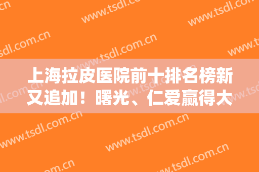 上海拉皮医院前十排名榜新又追加！曙光、仁爱赢得大众认可(上海哪家整形医院做拉皮好)