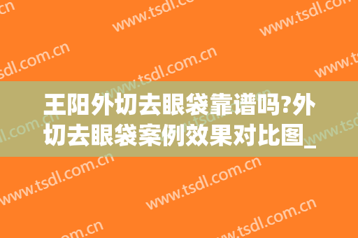王阳外切去眼袋靠谱吗?外切去眼袋案例效果对比图_中国医学科学院北京协和医院