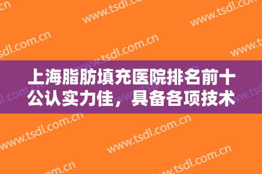 上海脂肪填充医院排名前十公认实力佳，具备各项技术、价格标准合理！